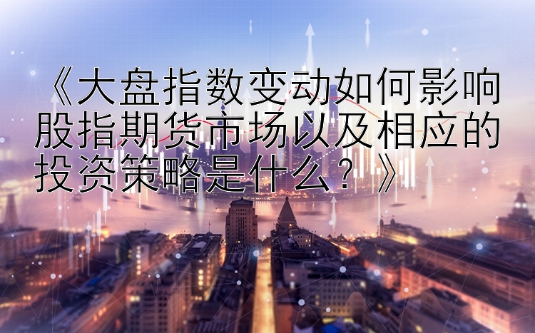 《大盘指数变动如何影响股指期货市场以及相应的投资策略是什么？》