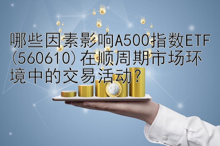 哪些因素影响A500指数ETF(560610)在顺周期市场环境中的交易活动？