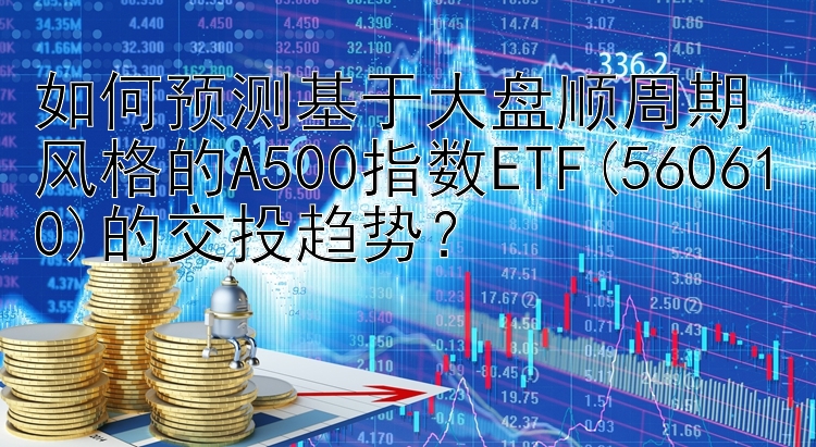 如何预测基于大盘顺周期风格的A500指数ETF(560610)的交投趋势？