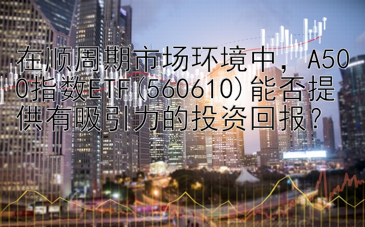 在顺周期市场环境中，A500指数ETF(560610)能否提供有吸引力的投资回报？