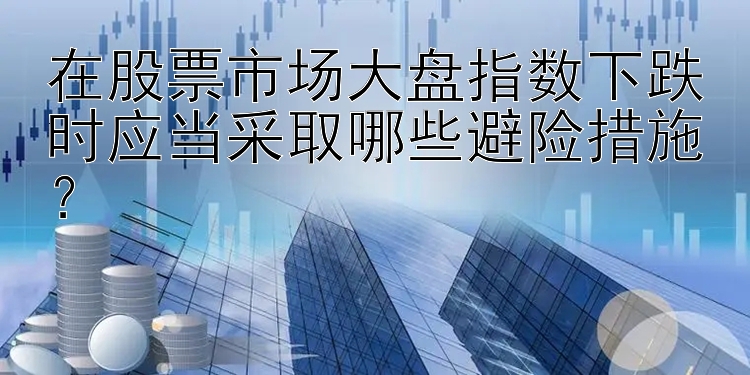 在股票市场大盘指数下跌时应当采取哪些避险措施？