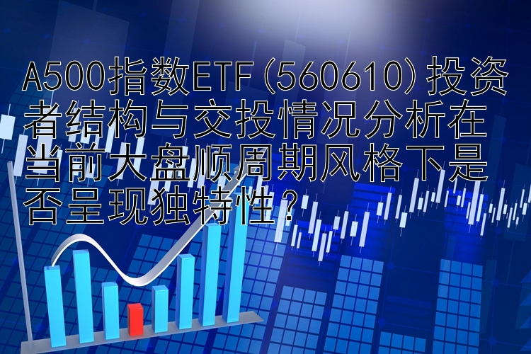 A500指数ETF(560610)投资者结构与交投情况分析在当前大盘顺周期风格下是否呈现独特性？