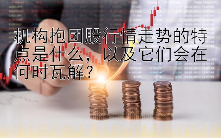 机构抱团股行情走势的特点是什么，以及它们会在何时瓦解？