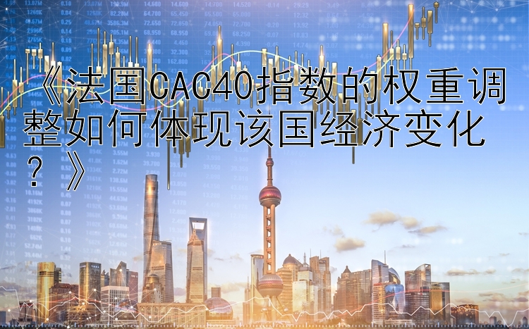 《法国CAC40指数的权重调整如何体现该国经济变化？》