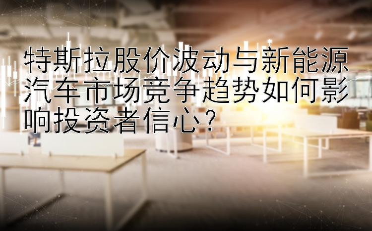 特斯拉股价波动与新能源汽车市场竞争趋势如何影响投资者信心？