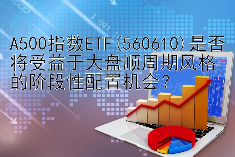 A500指数ETF(560610)是否将受益于大盘顺周期风格的阶段性配置机会？