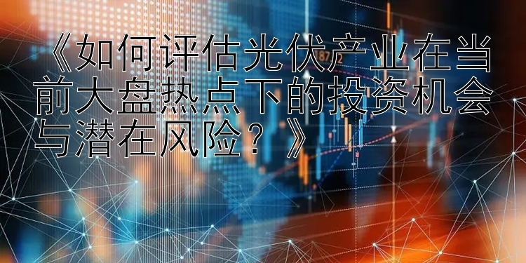 《如何评估光伏产业在当前大盘热点下的投资机会与潜在风险？》