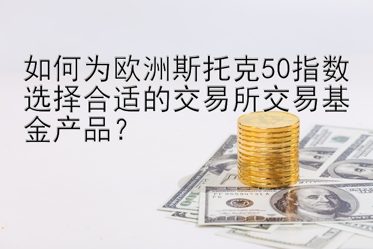 如何为欧洲斯托克50指数选择合适的交易所交易基金产品？