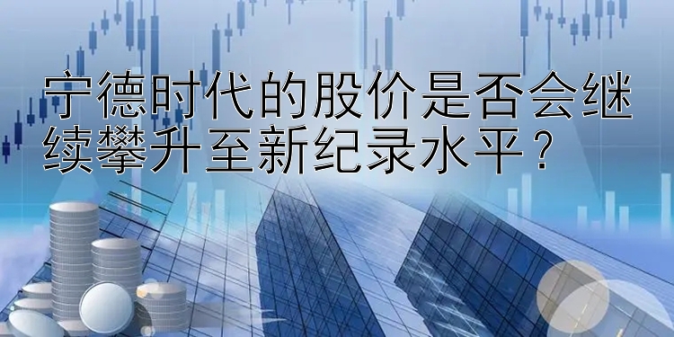 宁德时代的股价是否会继续攀升至新纪录水平？