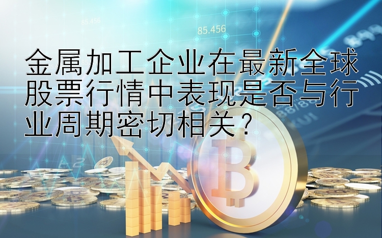 金属加工企业在最新全球股票行情中表现是否与行业周期密切相关？