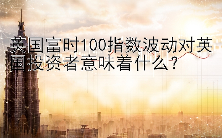 英国富时100指数波动对英国投资者意味着什么？