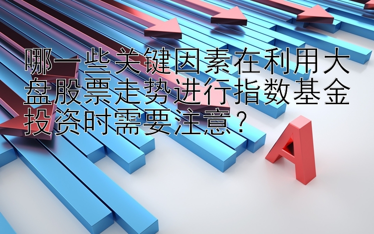 哪一些关键因素在利用大盘股票走势进行指数基金投资时需要注意？