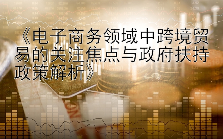 《电子商务领域中跨境贸易的关注焦点与政府扶持政策解析》