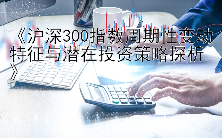 《沪深300指数周期性变动特征与潜在投资策略探析》