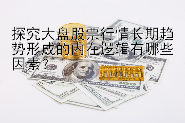 探究大盘股票行情长期趋势形成的内在逻辑有哪些因素？