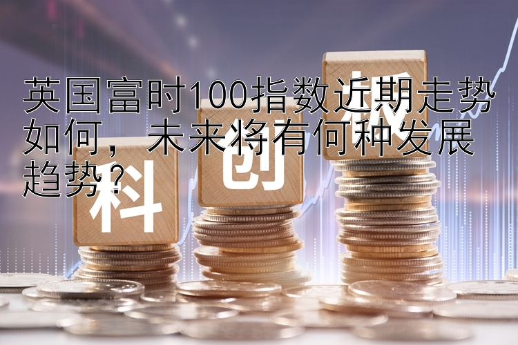 英国富时100指数近期走势如何，未来将有何种发展趋势？