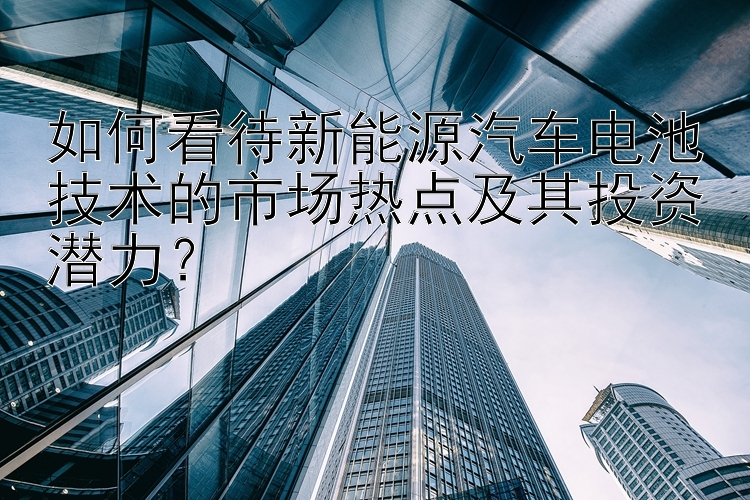 如何看待新能源汽车电池技术的市场热点及其投资潜力？