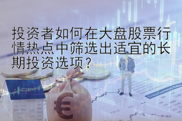 投资者如何在大盘股票行情热点中筛选出适宜的长期投资选项？