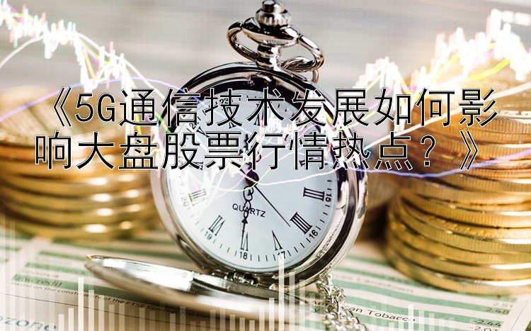 《5G通信技术发展如何影响大盘股票行情热点？》