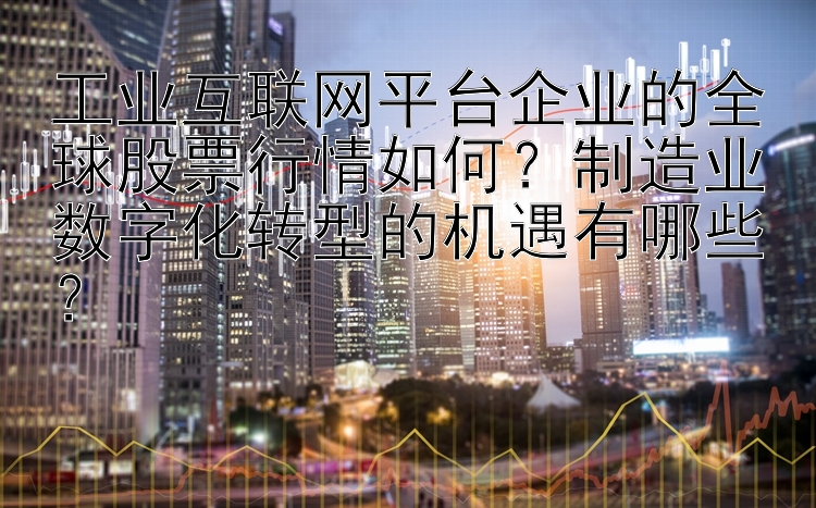 工业互联网平台企业的全球股票行情如何？制造业数字化转型的机遇有哪些？