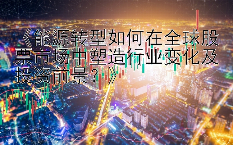 《能源转型如何在全球股票市场中塑造行业变化及投资前景？》