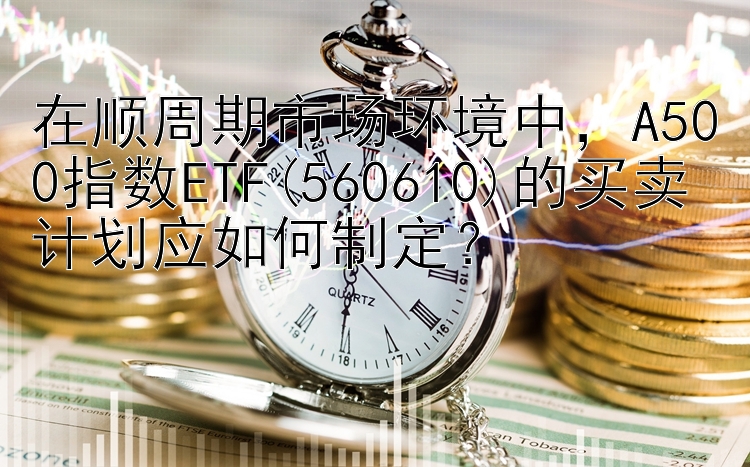 在顺周期市场环境中，A500指数ETF(560610)的买卖计划应如何制定？