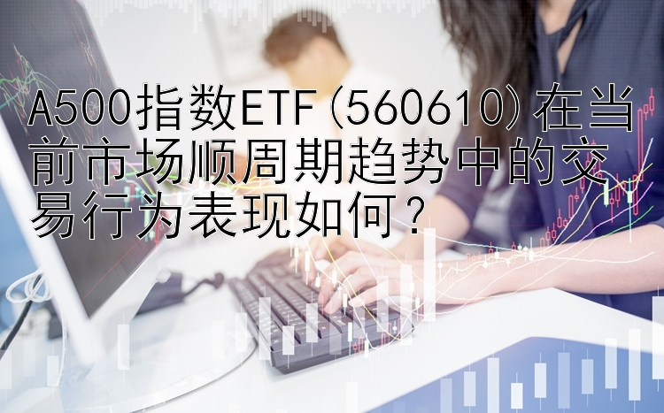 A500指数ETF(560610)在当前市场顺周期趋势中的交易行为表现如何？