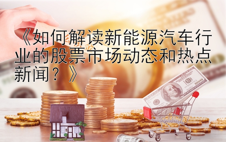 《如何解读新能源汽车行业的股票市场动态和热点新闻？》