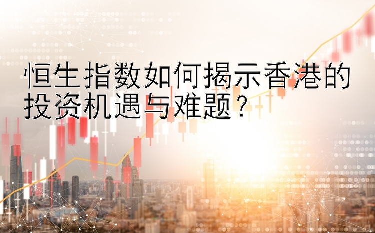 恒生指数如何揭示香港的投资机遇与难题？