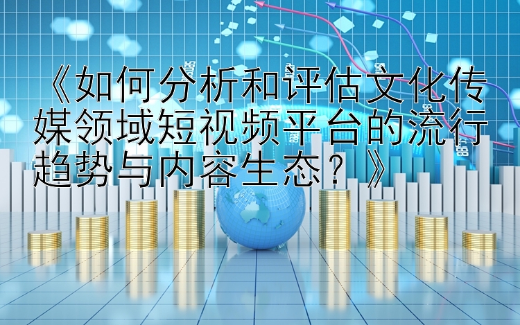 《如何分析和评估文化传媒领域短视频平台的流行趋势与内容生态？》