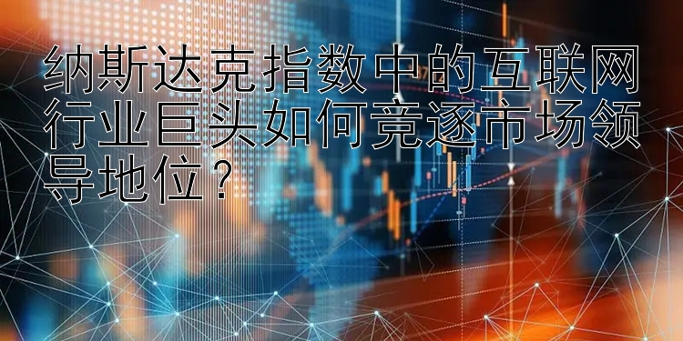 纳斯达克指数中的互联网行业巨头如何竞逐市场领导地位？