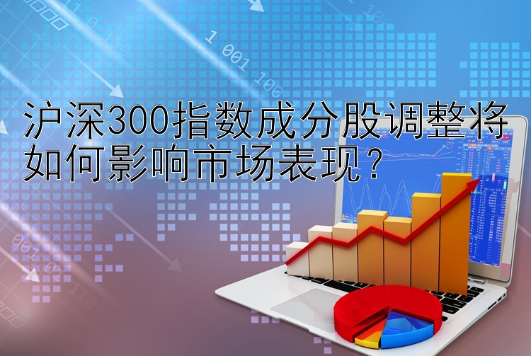 沪深300指数成分股调整将如何影响市场表现？