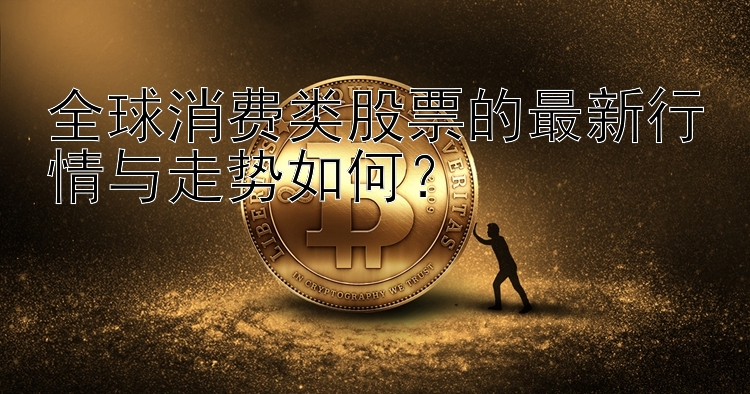 全球消费类股票的最新行情与走势如何？