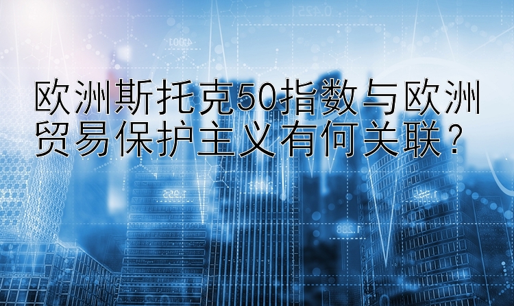 欧洲斯托克50指数与欧洲贸易保护主义有何关联？