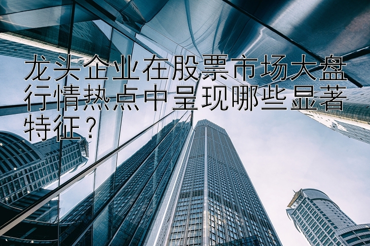 龙头企业在股票市场大盘行情热点中呈现哪些显著特征？