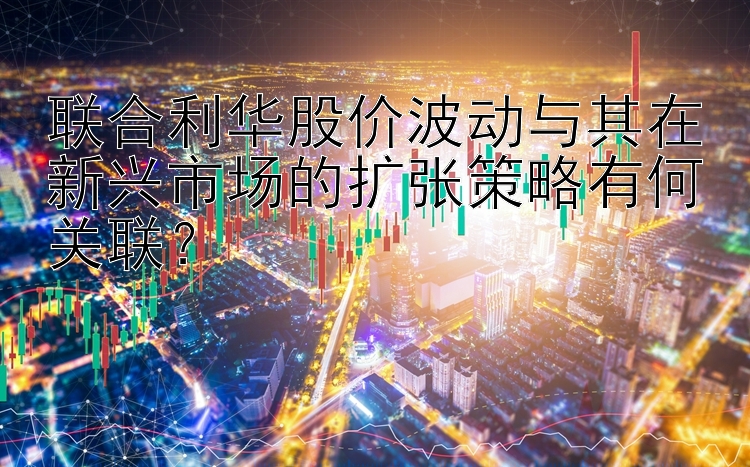 联合利华股价波动与其在新兴市场的扩张策略有何关联？