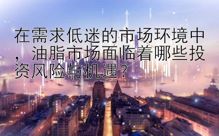 在需求低迷的市场环境中，油脂市场面临着哪些投资风险与机遇？