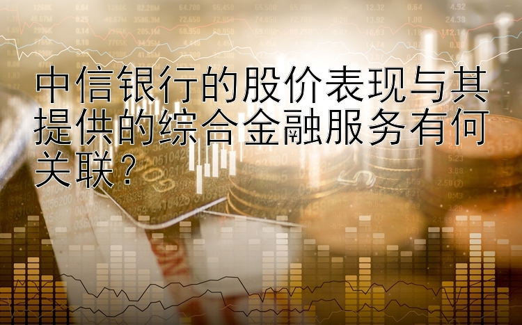 中信银行的股价表现与其提供的综合金融服务有何关联？