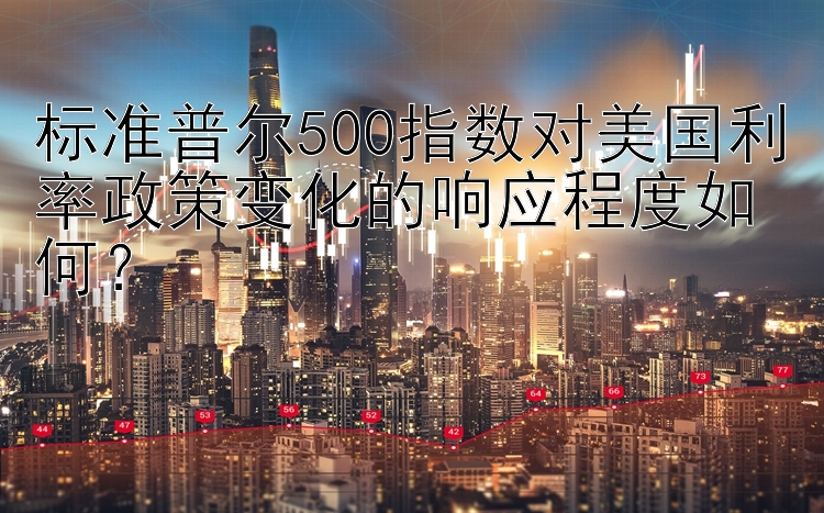 标准普尔500指数对美国利率政策变化的响应程度如何？