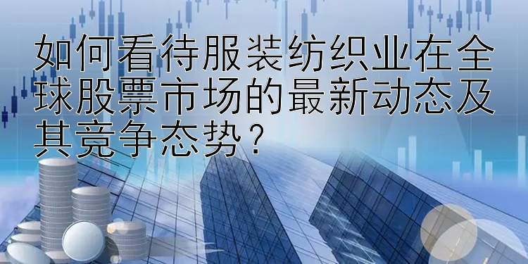 如何看待服装纺织业在全球股票市场的最新动态及其竞争态势？