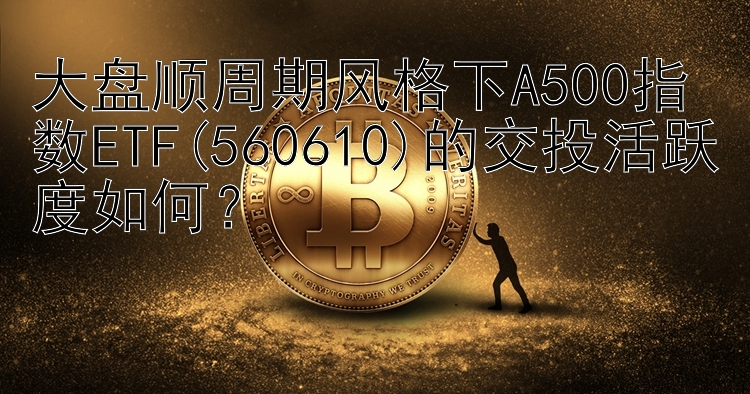 乐发彩神大发邀请码导师 大盘顺周期风格下A500指数ETF(560610)的交投活跃度如何？