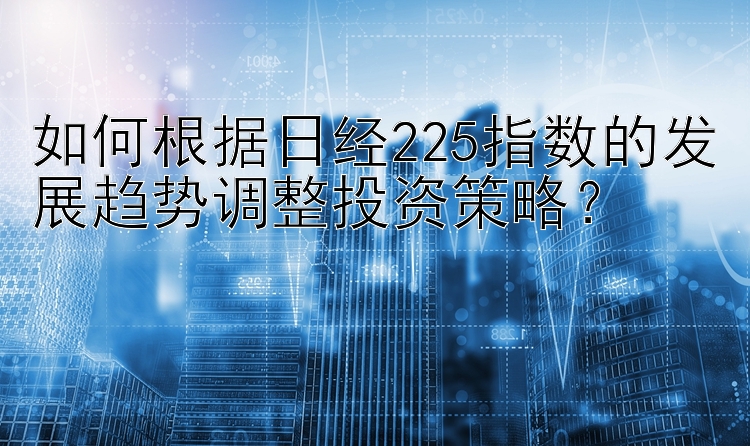 如何根据日经225指数的发展趋势调整投资策略？