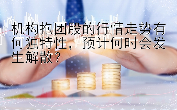 机构抱团股的行情走势有何独特性，预计何时会发生解散？