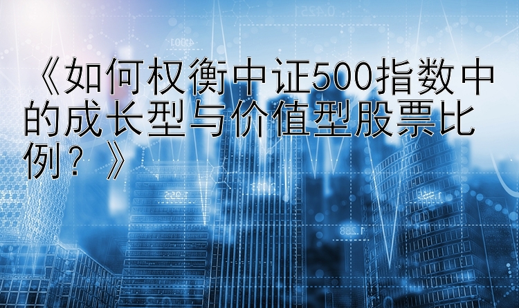 《如何权衡中证500指数中的成长型与价值型股票比例？》