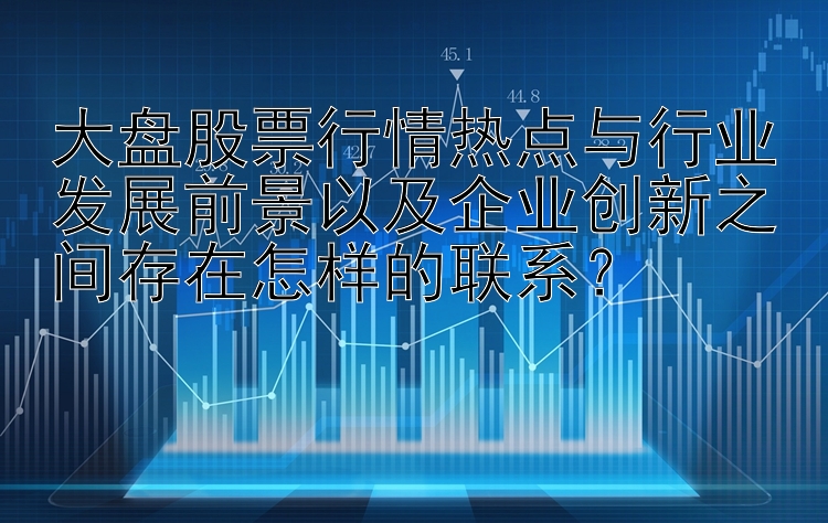 大盘股票行情热点与行业发展前景以及企业创新之间存在怎样的联系？