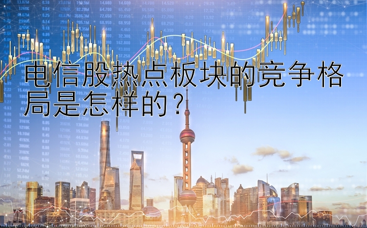 电信股热点板块的竞争格局是怎样的？