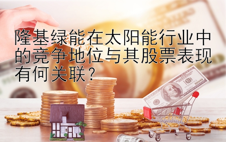 隆基绿能在太阳能行业中的竞争地位与其股票表现有何关联？