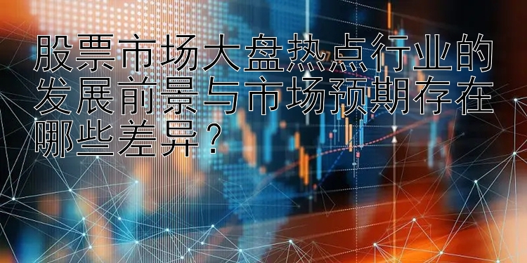 股票市场大盘热点行业的发展前景与市场预期存在哪些差异？