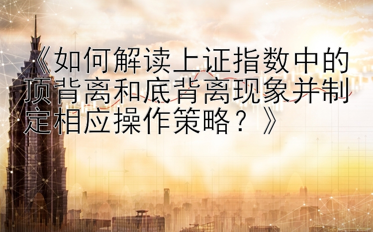 《如何解读上证指数中的顶背离和底背离现象并制定相应操作策略？》