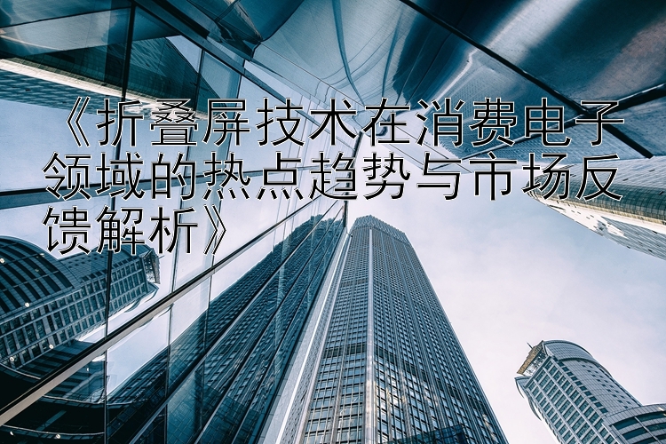 《折叠屏技术在消费电子领域的热点趋势与市场反馈解析》